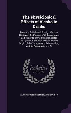 portada The Physiological Effects of Alcoholic Drinks: From the British and Foreign Medical Review of Dr. Forbes; With Documents and Records of the Massachuse (en Inglés)