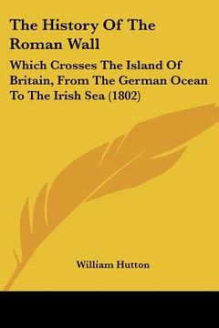 portada the history of the roman wall: which crosses the island of britain, from the german ocean to the irish sea (1802) (en Inglés)