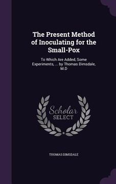 portada The Present Method of Inoculating for the Small-Pox: To Which Are Added, Some Experiments, ... by Thomas Dimsdale, M.D (en Inglés)