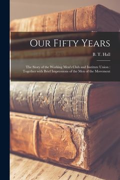 portada Our Fifty Years: the Story of the Working Men's Club and Institute Union: Together With Brief Impressions of the Men of the Movement (en Inglés)