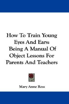 portada how to train young eyes and ears: being a manual of object lessons for parents and teachers