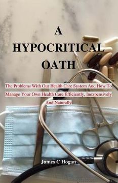portada A Hypocritical Oath: The Problems With Our Health Care System And How To Manage Your Own Health Care Efficiently, Inexpensively And Natural (en Inglés)
