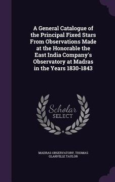 portada A General Catalogue of the Principal Fixed Stars From Observations Made at the Honorable the East India Company's Observatory at Madras in the Years 1