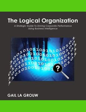 portada The Logical Organization: A Strategic Guide To Driving Corporate Performance Using Business Intelligence (en Inglés)