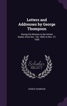 portada Letters and Addresses by George Thompson: During His Mission in the United States, From Oct. 1St, 1834, to Nov. 27, 1835 (en Inglés)