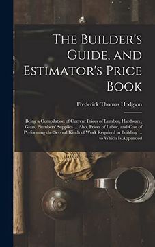 portada The Builder's Guide, and Estimator's Price Book: Being a Compilation of Current Prices of Lumber, Hardware, Glass, Plumbers' Supplies. Also, Prices. Required in Building. To Which is Appended (en Inglés)