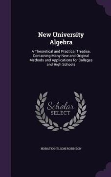 portada New University Algebra: A Theoretical and Practical Treatise, Containing Many New and Original Methods and Applications for Colleges and High (en Inglés)