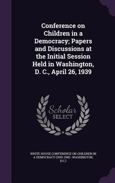 portada Conference on Children in a Democracy; Papers and Discussions at the Initial Session Held in Washington, D. C., April 26, 1939