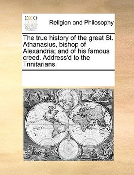portada the true history of the great st. athanasius, bishop of alexandria; and of his famous creed. address'd to the trinitarians. (in English)