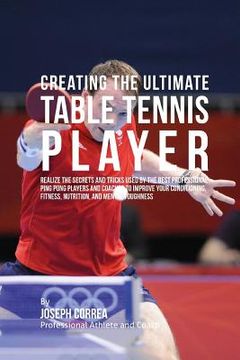 portada Creating the Ultimate Table Tennis Player: Realize the Secrets and Tricks Used by the Best Professional Ping Pong Players and Coaches to Improve Your (in English)