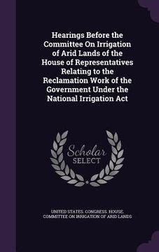 portada Hearings Before the Committee On Irrigation of Arid Lands of the House of Representatives Relating to the Reclamation Work of the Government Under the
