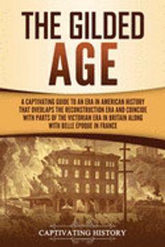 portada The Gilded Age: A Captivating Guide to an era in American History That Overlaps the Reconstruction era and Coincides With Parts of the Victorian era in Britain Along With the Belle Époque in France 