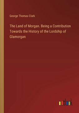 portada The Land of Morgan. Being a Contribution Towards the History of the Lordship of Glamorgan (en Inglés)