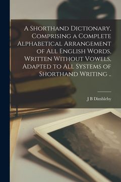 portada A Shorthand Dictionary, Comprising a Complete Alphabetical Arrangement of all English Words, Written Without Vowels, Adapted to all Systems of Shortha
