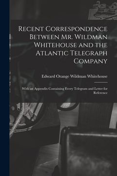 portada Recent Correspondence Between Mr. Wildman Whitehouse and the Atlantic Telegraph Company [microform]: With an Appendix Containing Every Telegram and Le (en Inglés)