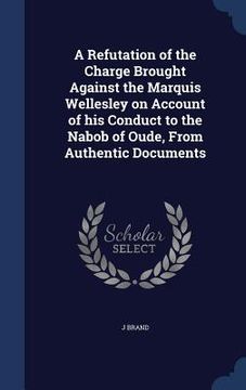 portada A Refutation of the Charge Brought Against the Marquis Wellesley on Account of his Conduct to the Nabob of Oude, From Authentic Documents