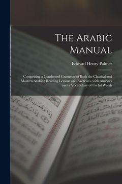 portada The Arabic Manual: Comprising a Condensed Grammar of Both the Classical and Modern Arabic; Reading Lessons and Exercises, With Analyses a (en Inglés)