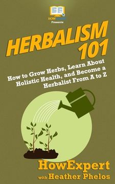 portada Herbalism 101: How to Grow Herbs, Learn About Holistic Health, and Become a Herbalist From A to Z (in English)