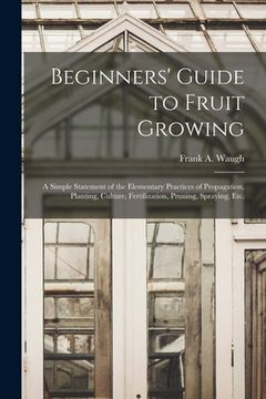 portada Beginners' Guide to Fruit Growing: a Simple Statement of the Elementary Practices of Propagation, Planting, Culture, Fertilization, Pruning, Spraying, (en Inglés)