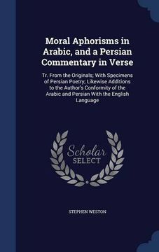 portada Moral Aphorisms in Arabic, and a Persian Commentary in Verse: Tr. From the Originals; With Specimens of Persian Poetry; Likewise Additions to the ... Arabic and Persian With the English Language