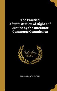 portada The Practical Administration of Right and Justice by the Interstate Commerce Commission (en Inglés)