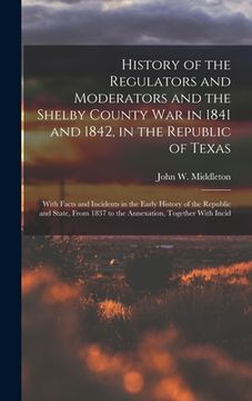 portada History of the Regulators and Moderators and the Shelby County War in 1841 and 1842, in the Republic of Texas [electronic Resource]: With Facts and In (en Inglés)