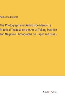 portada The Photograph and Ambrotype Manual: a Practical Treatise on the Art of Taking Positive and Negative Photographs on Paper and Glass (en Inglés)