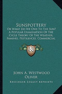portada sunspottery: or what do we owe to the sun? a popular examination of the cycle theory of the weather, famines, pestilences, commerci (en Inglés)