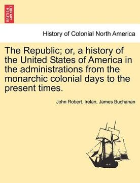 portada the republic; or, a history of the united states of america in the administrations from the monarchic colonial days to the present times. (in English)