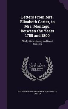 portada Letters From Mrs. Elizabeth Carter, to Mrs. Montagu, Between the Years 1755 and 1800: Chiefly Upon Literary and Moral Subjects (en Inglés)