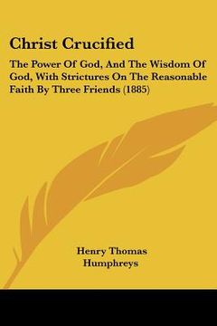 portada christ crucified: the power of god, and the wisdom of god, with strictures on the reasonable faith by three friends (1885) (en Inglés)
