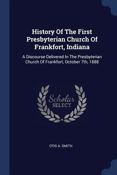 portada History Of The First Presbyterian Church Of Frankfort, Indiana: A Discourse Delivered In The Presbyterian Church Of Frankfort, October 7th, 1888 (en Inglés)