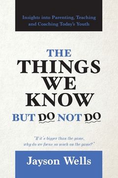 portada The Things We Know But Do Not Do: Insights into Parenting, Teaching and Coaching Today's Youth (en Inglés)