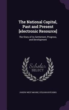 portada The National Capital, Past and Present [electronic Resource]: The Story of its Settlement, Progress, and Development (en Inglés)