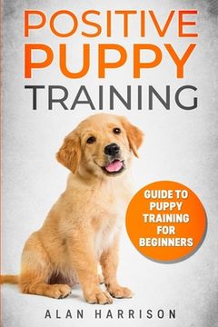 portada Positive Puppy Training: Guide To Puppy Training For Beginners (Step By Step Positive Approach For Dog Training, Puppy House Training, Puppy Tr (en Inglés)