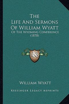 portada the life and sermons of william wyatt the life and sermons of william wyatt: of the wyoming conference (1878) of the wyoming conference (1878) (en Inglés)