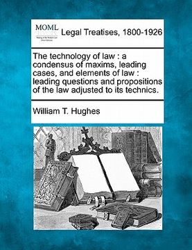 portada the technology of law: a condensus of maxims, leading cases, and elements of law: leading questions and propositions of the law adjusted to i (en Inglés)