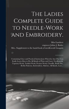 portada The Ladies Complete Guide to Needle-work and Embroidery.: Containing Clear and Practical Instructions Whereby Any One Can Easily Learn How to Do All K (en Inglés)