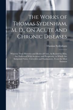 portada The Works of Thomas Sydenham, M. D., On Acute and Chronic Diseases: Wherein Their Histories and Modes of Cure, As Recited by Him, Are Delivered With A (en Inglés)