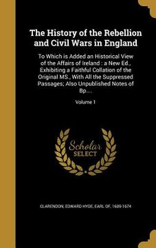 portada The History of the Rebellion and Civil Wars in England: To Which is Added an Historical View of the Affairs of Ireland: a New Ed., Exhibiting a Faithf (en Inglés)