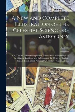 portada A New and Complete Illustration of the Celestial Science of Astrology: Or, The Art of Foretelling Future Events and Contingencies, by the Aspects, Pos (in English)