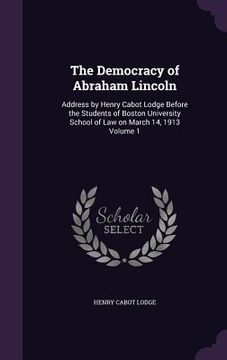 portada The Democracy of Abraham Lincoln: Address by Henry Cabot Lodge Before the Students of Boston University School of Law on March 14, 1913 Volume 1