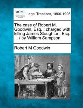 portada the case of robert m. goodwin, esq.: charged with killing james stoughton, esq. ... / by william sampson. (en Inglés)