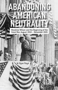 portada Abandoning American Neutrality: Woodrow Wilson and the Beginning of the Great War, August 1914 - December 1915 (en Inglés)
