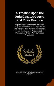 portada A Treatise Upon the United States Courts, and Their Practice: Explaining the Enactments by Which They are Controlled, Their Organization and Powers, T