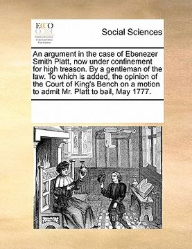 portada an  argument in the case of ebenezer smith platt, now under confinement for high treason. by a gentleman of the law. to which is added, the opinion of