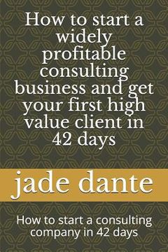 portada How to start a widely profitable consulting business and get your first high value client in 42 days: How to start a consulting company in 42 days (en Inglés)