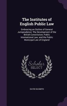 portada The Institutes of English Public Law: Embracing an Outline of General Jurisprudence: The Development of the British Constitution; Public International (en Inglés)