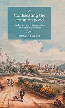 portada Confiscating the Common Good: Small Towns and Religious Politics in the French Revolution (Studies in Modern French and Francophone History) (en Inglés)