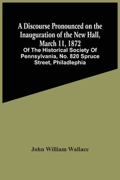 portada A Discourse Pronounced On The Inauguration Of The New Hall, March 11, 1872: Of The Historical Society Of Pennsylvania, No. 820 Spruce Street, Philadle